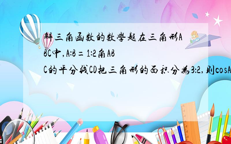 解三角函数的数学题在三角形ABC中,A:B=1:2角ABC的平分线CD把三角形的面积分为3：2,则cosA等于?要过程 谢谢