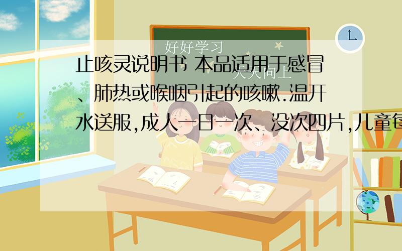 止咳灵说明书 本品适用于感冒、肺热或喉咽引起的咳嗽.温开水送服,成人一日一次、没次四片,儿童每次减半或遵医嘱.本品不得空腹用,服用前后一小时内不得食用酸冷食物.（1）吃止咳灵应