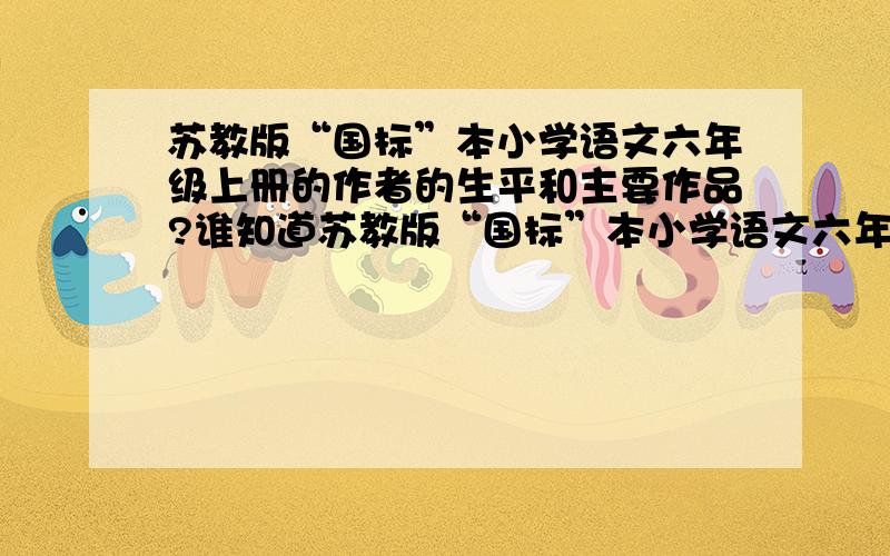 苏教版“国标”本小学语文六年级上册的作者的生平和主要作品?谁知道苏教版“国标”本小学语文六年级上册作者的生平和主要作品?