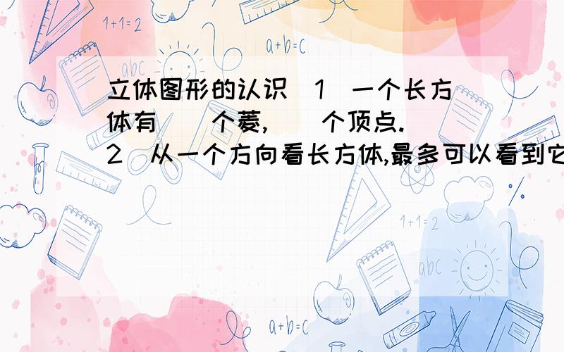 立体图形的认识（1）一个长方体有（）个菱,（）个顶点.（2）从一个方向看长方体,最多可以看到它（）个面.