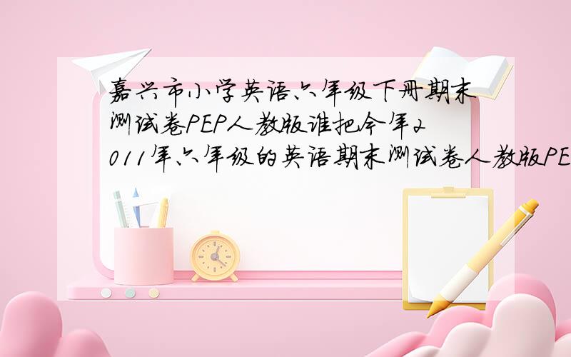 嘉兴市小学英语六年级下册期末测试卷PEP人教版谁把今年2011年六年级的英语期末测试卷人教版PEP的试卷内容给我,今天考试了,我想要知道是什么题目,都忘记了,估计一下自己的几分.快啊,哪位