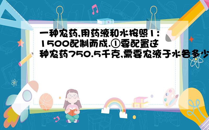 一种农药,用药液和水按照1：1500配制而成.①要配置这种农药750.5千克,需要农液于水各多少千克?②现在只备有540千克的水,要配置这种农药,需要多少千克农液?③如果现在只有3千克的农液,能配