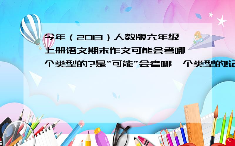 今年（2013）人教版六年级上册语文期末作文可能会考哪一个类型的?是“可能”会考哪一个类型的!记叙文?说明文?应用文?还是别的?