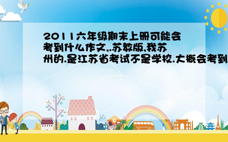 2011六年级期末上册可能会考到什么作文,.苏教版,我苏州的.是江苏省考试不是学校.大概会考到什么题目啊