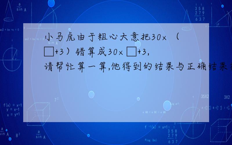 小马虎由于粗心大意把30×（□+3）错算成30×□+3,请帮忙算一算,他得到的结果与正确结果相差多少?