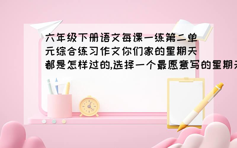 六年级下册语文每课一练第二单元综合练习作文你们家的星期天都是怎样过的,选择一个最愿意写的星期天,写出来.注意在叙事的过程中写出你和家人的感受.要把内容写具体,语句写通顺.