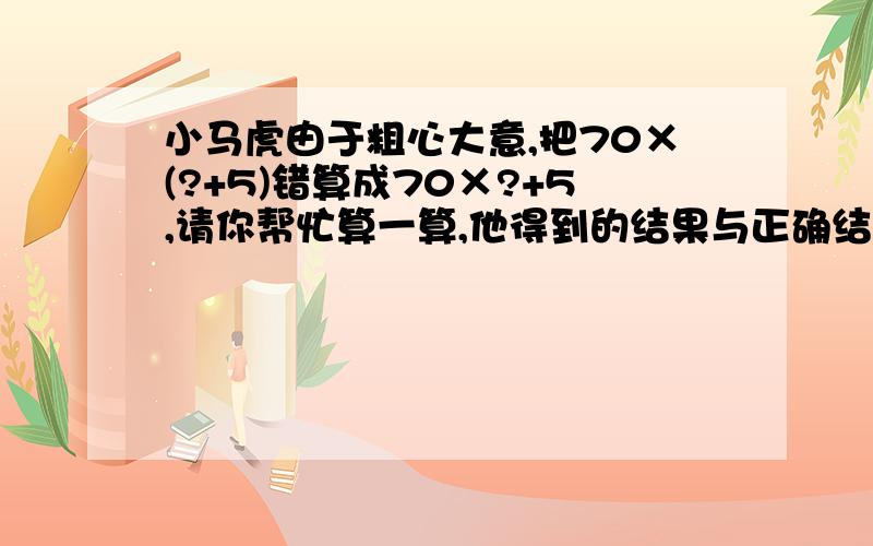 小马虎由于粗心大意,把70×(?+5)错算成70×?+5,请你帮忙算一算,他得到的结果与正确结果相差多少?