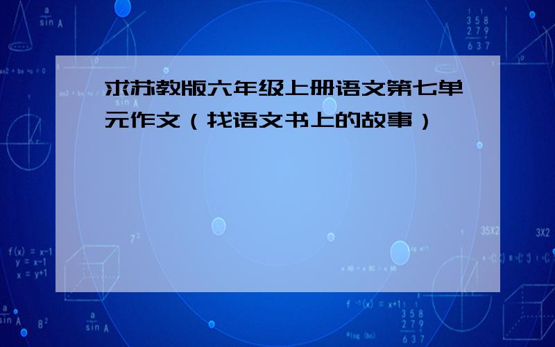 求苏教版六年级上册语文第七单元作文（找语文书上的故事）