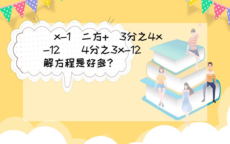 （x-1）二方+(3分之4x-12）（4分之3x-12）解方程是好多?