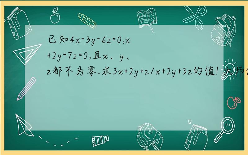 已知4x-3y-6z=0,x+2y-7z=0,且x、y、z都不为零.求3x+2y+z/x+2y+3z的值! 大师们帮帮忙啊!