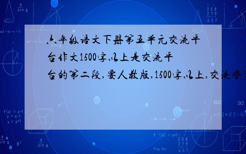 六年级语文下册第五单元交流平台作文1500字以上是交流平台的第二段,要人教版,1500字以上,交流学习到了哪些语文知识,具备了哪些语文能力,掌握了哪些好的学习方法,养成了哪些好的学习习