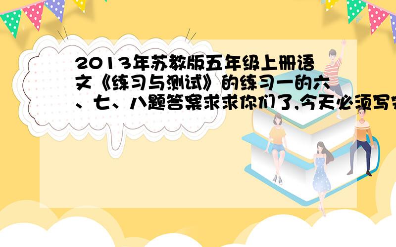 2013年苏教版五年级上册语文《练习与测试》的练习一的六、七、八题答案求求你们了,今天必须写完