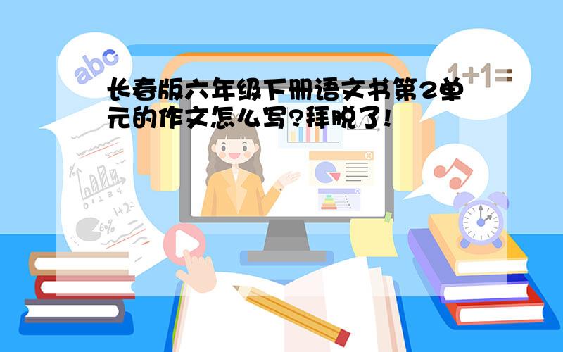 长春版六年级下册语文书第2单元的作文怎么写?拜脱了!