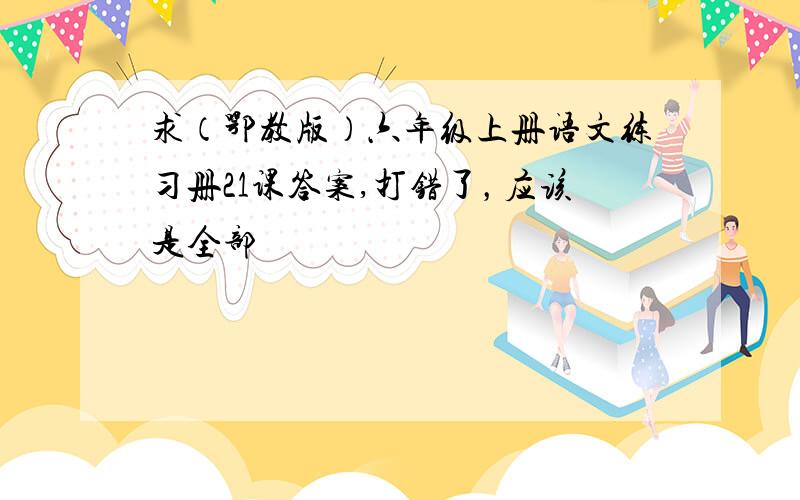 求（鄂教版）六年级上册语文练习册21课答案,打错了，应该是全部