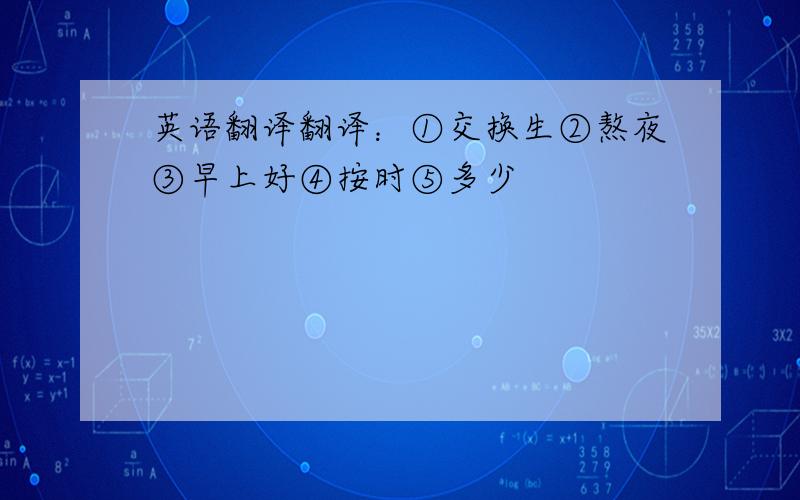 英语翻译翻译：①交换生②熬夜③早上好④按时⑤多少