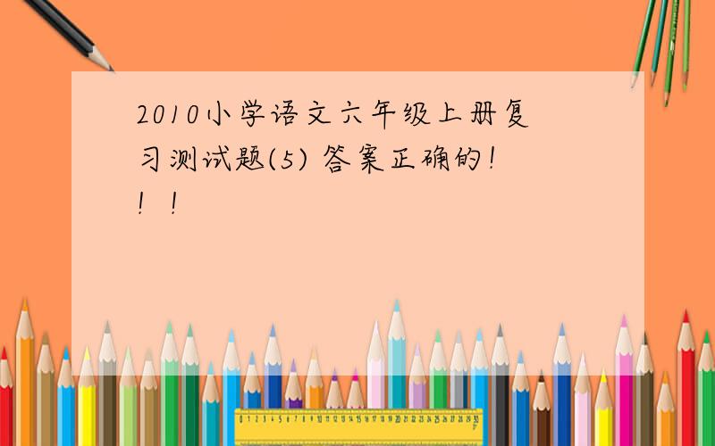 2010小学语文六年级上册复习测试题(5) 答案正确的！！！