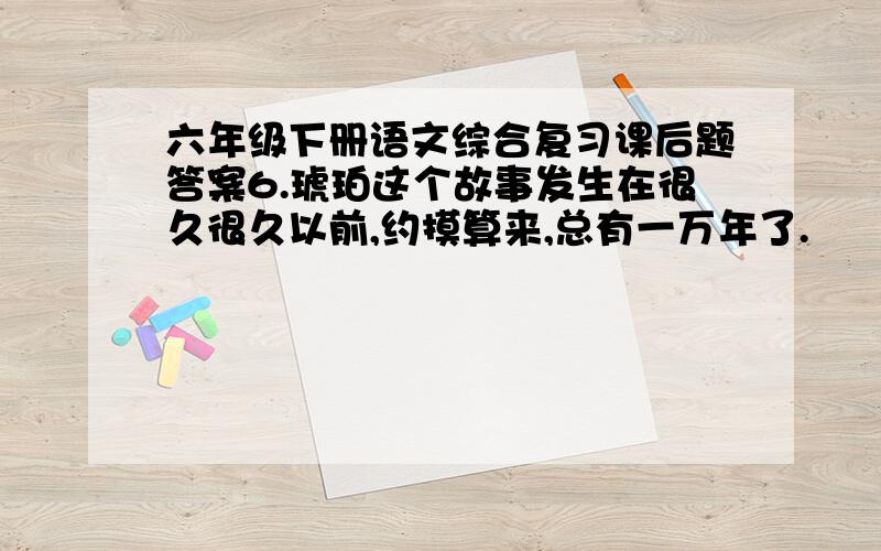 六年级下册语文综合复习课后题答案6.琥珀这个故事发生在很久很久以前,约摸算来,总有一万年了.　　一个夏天,太阳暖暖地照着,海在很远的地方翻腾怒吼,绿叶在树顶上飒（sà）飒地响.