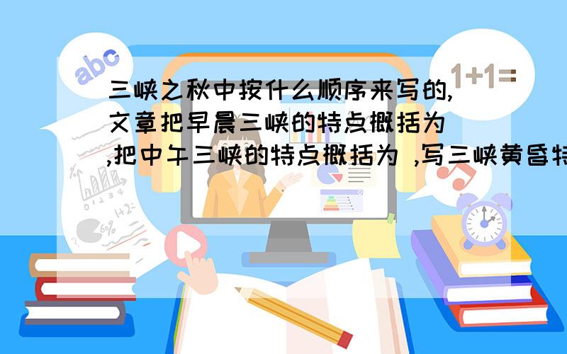 三峡之秋中按什么顺序来写的,文章把早晨三峡的特点概括为 ,把中午三峡的特点概括为 ,写三峡黄昏特色时突出其（）