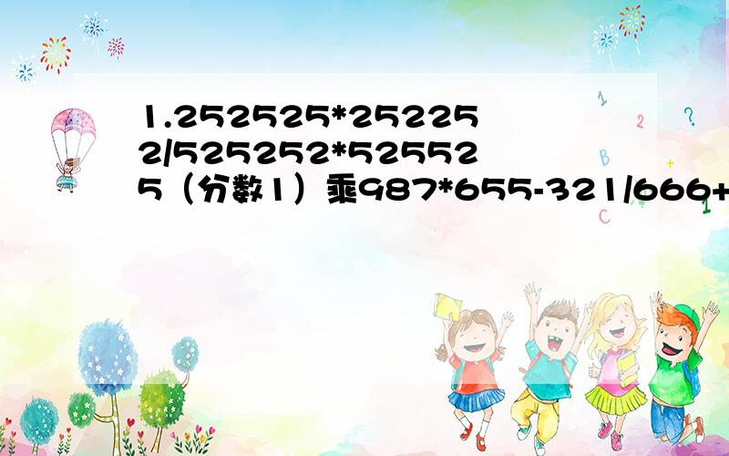 1.252525*252252/525252*525525（分数1）乘987*655-321/666+987*654（分数2）