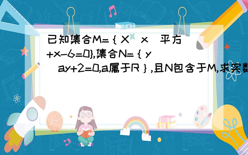 已知集合M=｛X|x(平方)+x-6=0},集合N=｛y|ay+2=0,a属于R｝,且N包含于M,求实数a的值 最好过程完整点啊