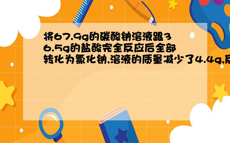 将67.9g的碳酸钠溶液跟36.5g的盐酸完全反应后全部转化为氯化钠,溶液的质量减少了4.4g,反应方程式为：（1）该盐酸溶液中溶质的质量分数。（2）反应后溶液中溶质的质量分数。保留一位。