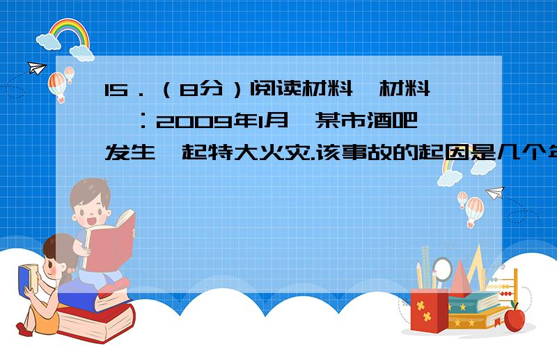 15．（8分）阅读材料,材料一：2009年1月,某市酒吧发生一起特大火灾.该事故的起因是几个年轻人在酒吧内燃放烟花,引燃聚氨酯泡沫塑料天花板,聚氨酯泡沫塑料燃烧产生大量有毒烟气,造成人