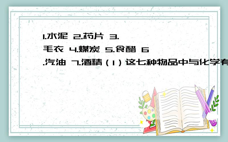 1.水泥 2.药片 3.腈纶毛衣 4.煤炭 5.食醋 6.汽油 7.酒精（1）这七种物品中与化学有关的是：（2）这七种物品中与人类住行有关的是：（3）这七种物品中可以食用的物品是：可食用的物品不包