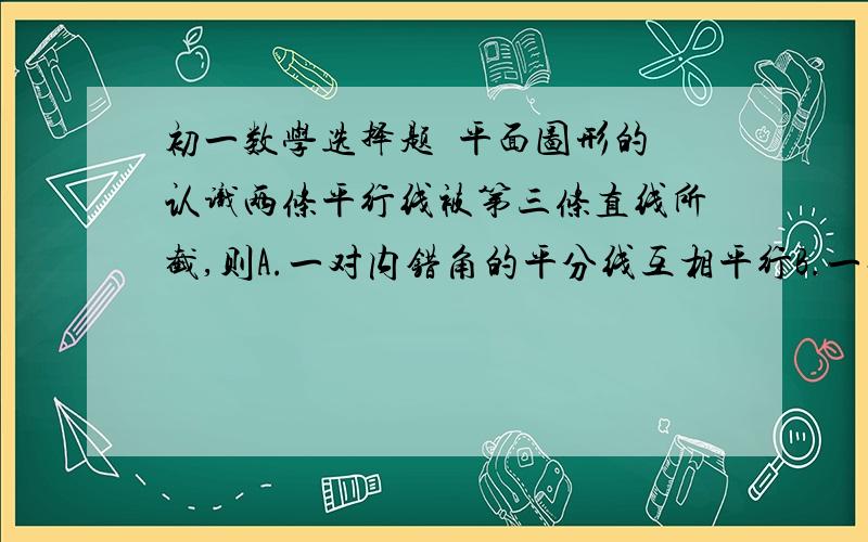 初一数学选择题  平面图形的认识两条平行线被第三条直线所截,则A.一对内错角的平分线互相平行B.一对同旁内角的平分线互相平行C.一对对顶角的平分线互相平行D.一对邻补角的平分线互相