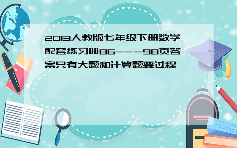 2013人教版七年级下册数学配套练习册86---98页答案只有大题和计算题要过程