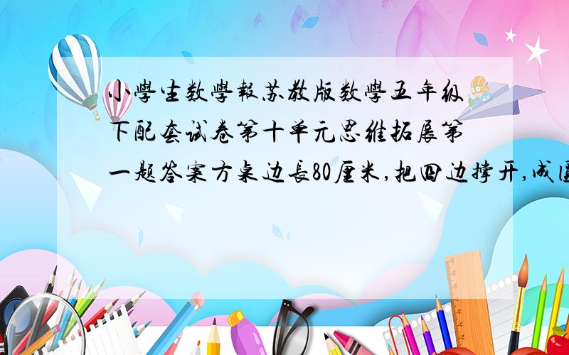 小学生数学报苏教版数学五年级下配套试卷第十单元思维拓展第一题答案方桌边长80厘米,把四边撑开,成圆桌,求圆桌面积