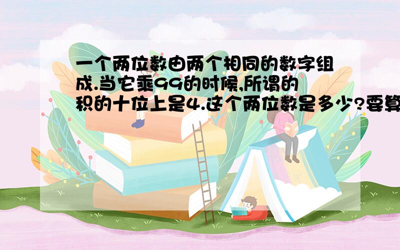 一个两位数由两个相同的数字组成.当它乘99的时候,所谓的积的十位上是4.这个两位数是多少?要算式.