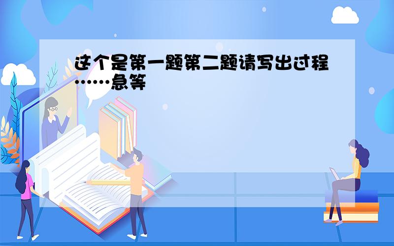 这个是第一题第二题请写出过程……急等