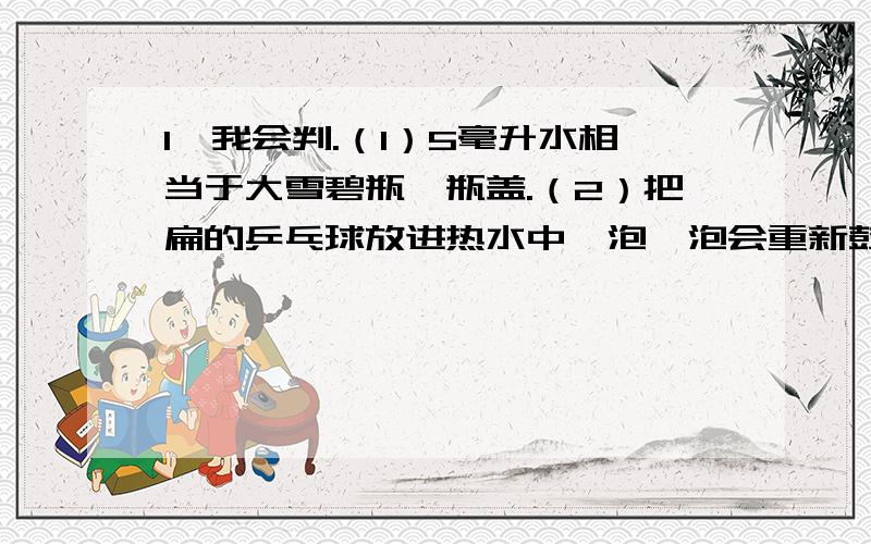 1、我会判.（1）5毫升水相当于大雪碧瓶一瓶盖.（2）把扁的乒乓球放进热水中,泡一泡会重新鼓起来.（3）比较水的多少,只有用量筒量这一种方法.（4）观察某种不熟悉的液体时,我们都可以用