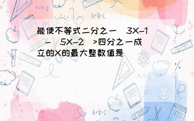 能使不等式二分之一(3X-1)-(5X-2)>四分之一成立的X的最大整数值是______