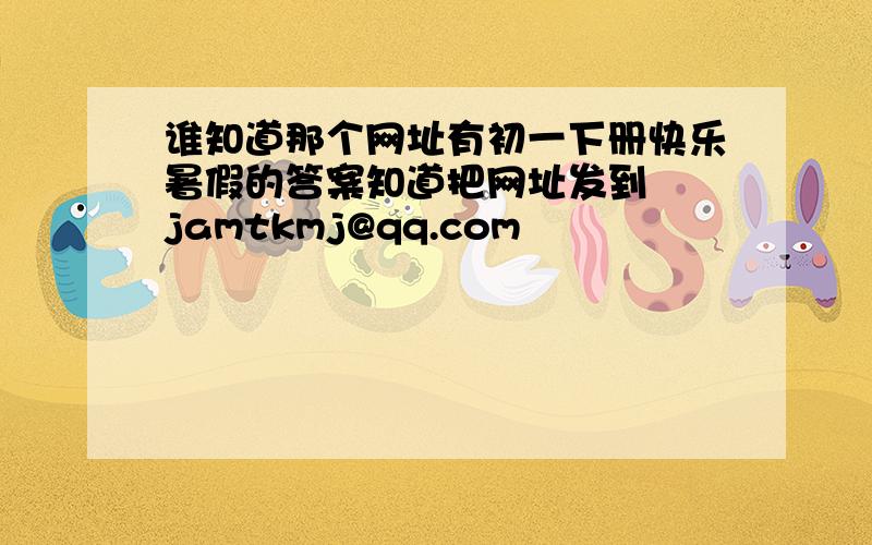 谁知道那个网址有初一下册快乐暑假的答案知道把网址发到  jamtkmj@qq.com