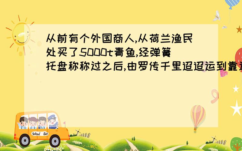 从前有个外国商人,从荷兰渔民处买了5000t青鱼,经弹簧托盘称称过之后,由罗传千里迢迢运到靠近赤道的一个非洲港口.卸货时,仍然用那台弹簧托盘称称量,结果使他大吃一惊：鱼少了将近19t!这1