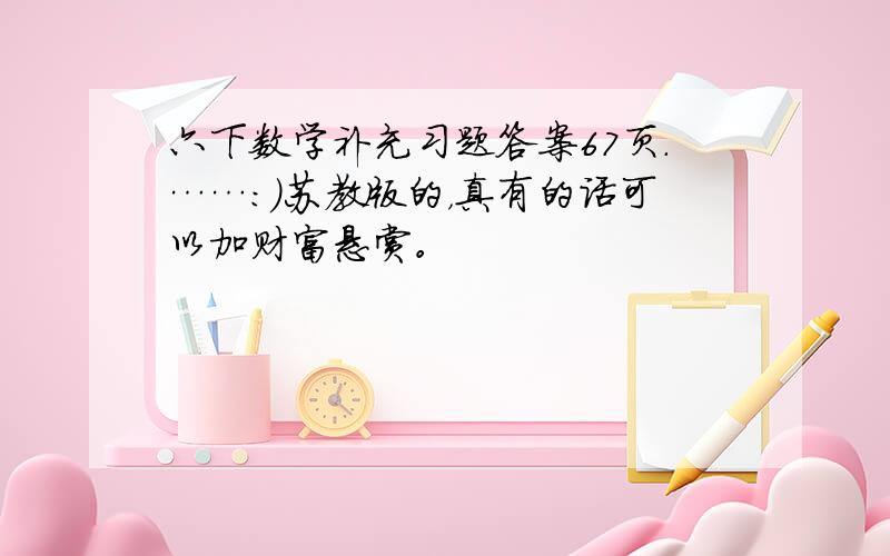 六下数学补充习题答案67页.……：）苏教版的，真有的话可以加财富悬赏。