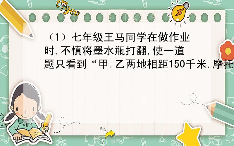 （1）七年级王马同学在做作业时,不慎将墨水瓶打翻,使一道题只看到“甲.乙两地相距150千米,摩托车的速度为45千/时,运货汽车的速度为35千米/时,______?”请将这道作业补充完整并列方程解答.