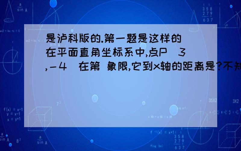 是泸科版的.第一题是这样的 在平面直角坐标系中,点P(3,－4）在第 象限,它到x轴的距离是?不知道的就别回答,不然直接举报