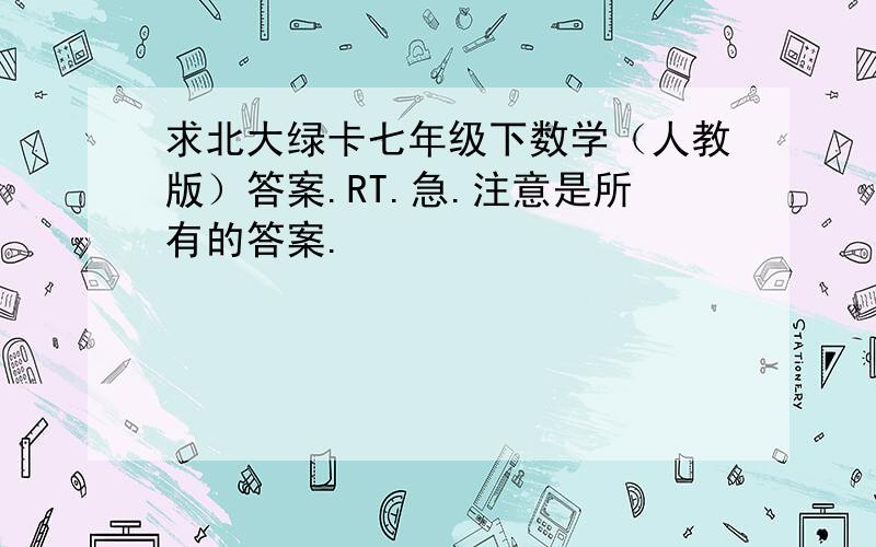 求北大绿卡七年级下数学（人教版）答案.RT.急.注意是所有的答案.