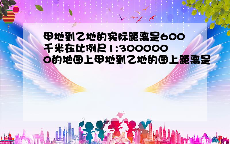 甲地到乙地的实际距离是600千米在比例尺1:3000000的地图上甲地到乙地的图上距离是