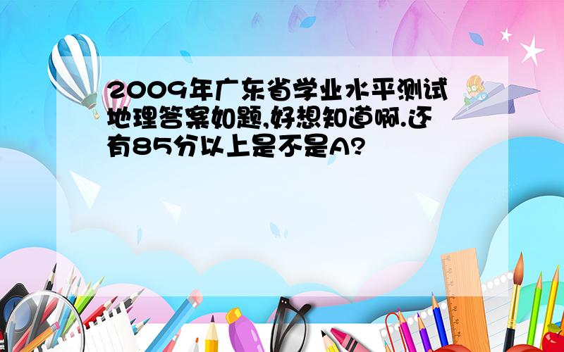 2009年广东省学业水平测试地理答案如题,好想知道啊.还有85分以上是不是A?