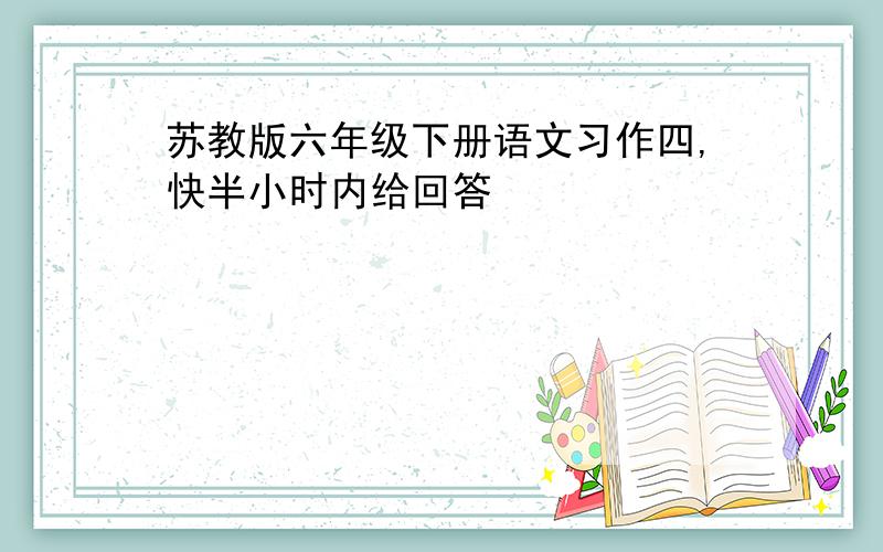 苏教版六年级下册语文习作四,快半小时内给回答