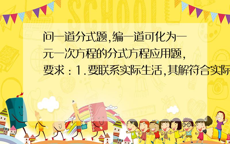 问一道分式题,编一道可化为一元一次方程的分式方程应用题,要求：1.要联系实际生活,其解符合实际生活.2.根据题意列出的分式方程中含有两项分式,不含常数项,分式的分母均含有未知数,并