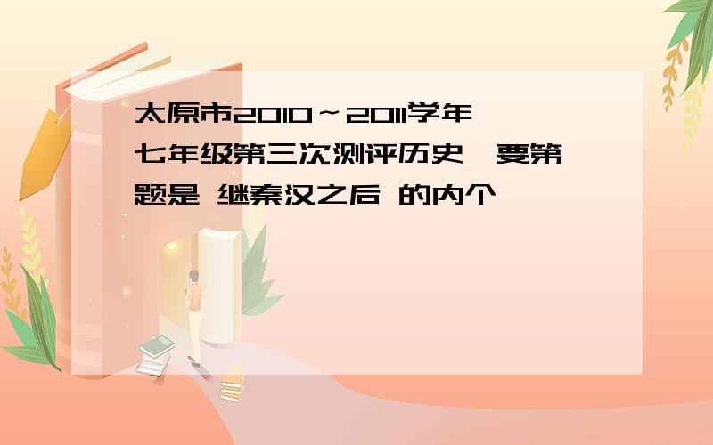 太原市2010～2011学年七年级第三次测评历史,要第一题是 继秦汉之后 的内个