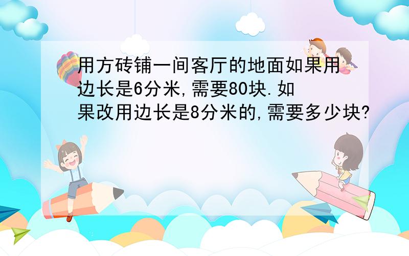 用方砖铺一间客厅的地面如果用边长是6分米,需要80块.如果改用边长是8分米的,需要多少块?