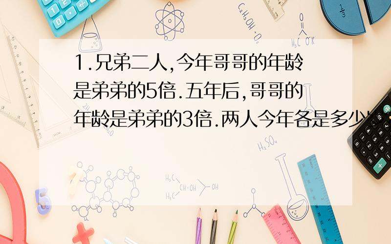 1.兄弟二人,今年哥哥的年龄是弟弟的5倍.五年后,哥哥的年龄是弟弟的3倍.两人今年各是多少岁?一定要过程啊```要清楚