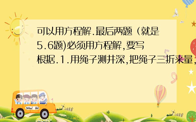 可以用方程解.最后两题（就是5.6题)必须用方程解,要写根据.1.用绳子测井深,把绳子三折来量,井外余5米;把绳子四折来量,井外余2米,求井深和绳长?2.甲.乙两人搬砖,甲需40分钟,乙需60分钟（也