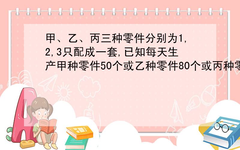 甲、乙、丙三种零件分别为1,2,3只配成一套,已知每天生产甲种零件50个或乙种零件80个或丙种零件100个,现要在30天内生产最多的成套产品,甲、乙、丙三种各应安排生产多少天?