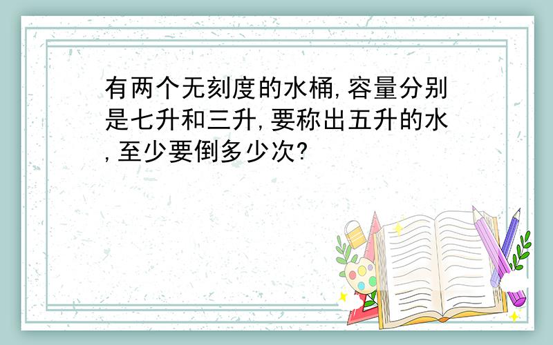 有两个无刻度的水桶,容量分别是七升和三升,要称出五升的水,至少要倒多少次?